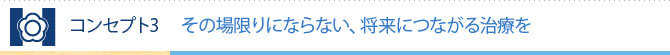 コンセプト3 その場限りにならない、将来につながる治療を